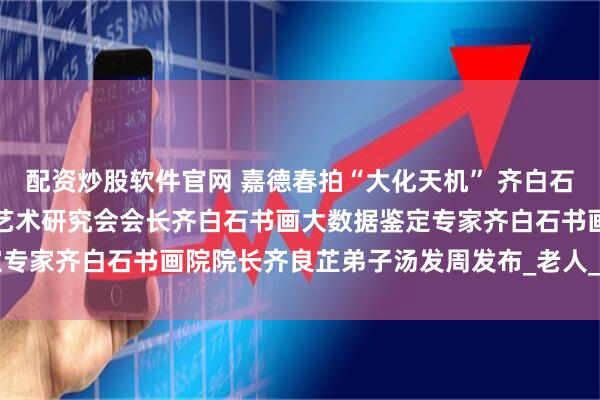 配资炒股软件官网 嘉德春拍“大化天机” 齐白石的笔墨世界，上海齐白石艺术研究会会长齐白石书画大数据鉴定专家齐白石书画院院长齐良芷弟子汤发周发布_老人_cm_石倩弟