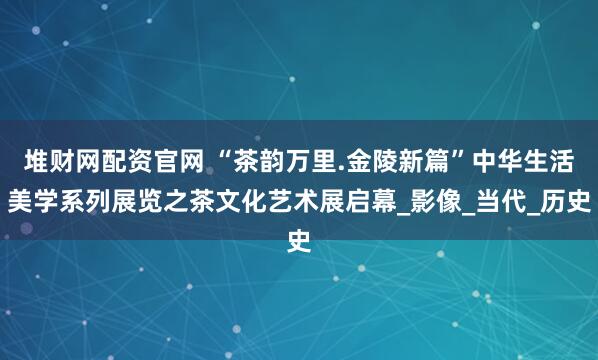 堆财网配资官网 “茶韵万里.金陵新篇”中华生活美学系列展览之茶文化艺术展启幕_影像_当代_历史