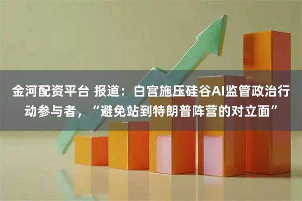 金河配资平台 报道：白宫施压硅谷AI监管政治行动参与者，“避免站到特朗普阵营的对立面”