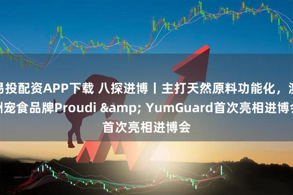 易投配资APP下载 八探进博丨主打天然原料功能化，澳洲宠食品牌Proudi & YumGuard首次亮相进博会