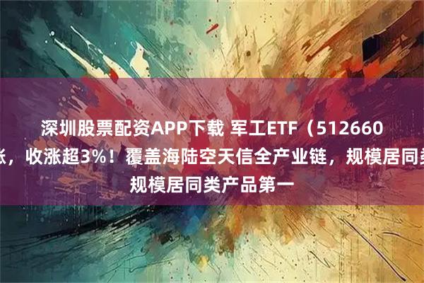 深圳股票配资APP下载 军工ETF（512660）早盘领涨，收涨超3%！覆盖海陆空天信全产业链，规模居同类产品第一