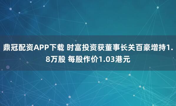 鼎冠配资APP下载 时富投资获董事长关百豪增持1.8万股 每股作价1.03港元