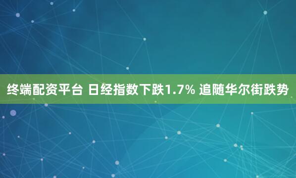 终端配资平台 日经指数下跌1.7% 追随华尔街跌势