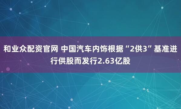 和业众配资官网 中国汽车内饰根据“2供3”基准进行供股而发行2.63亿股