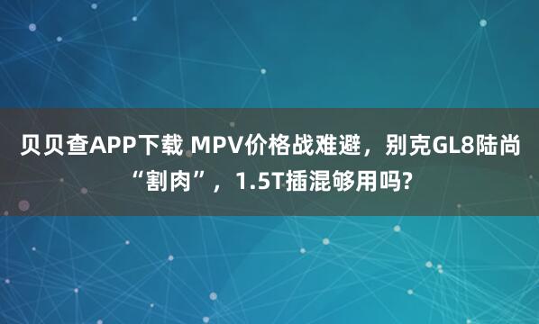 贝贝查APP下载 MPV价格战难避，别克GL8陆尚“割肉”，1.5T插混够用吗?