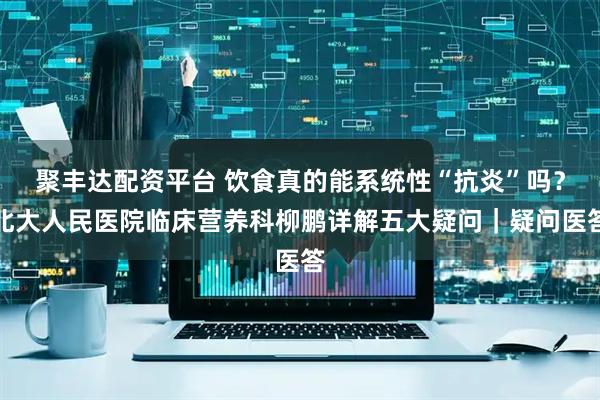 聚丰达配资平台 饮食真的能系统性“抗炎”吗？北大人民医院临床营养科柳鹏详解五大疑问｜疑问医答