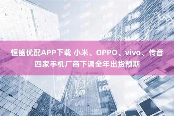 恒盛优配APP下载 小米、OPPO、vivo、传音四家手机厂商下调全年出货预期