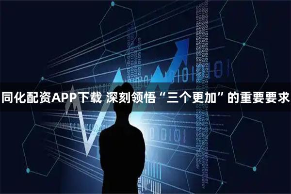 同化配资APP下载 深刻领悟“三个更加”的重要要求