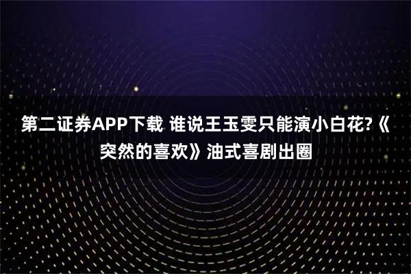 第二证券APP下载 谁说王玉雯只能演小白花?《突然的喜欢》油式喜剧出圈