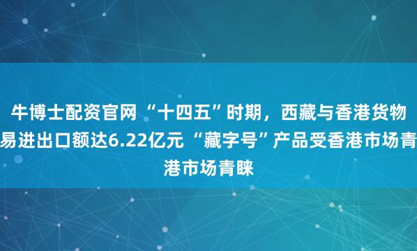 牛博士配资官网 “十四五”时期，西藏与香港货物贸易进出口额达6.22亿元 “藏字号”产品受香港市场青睐