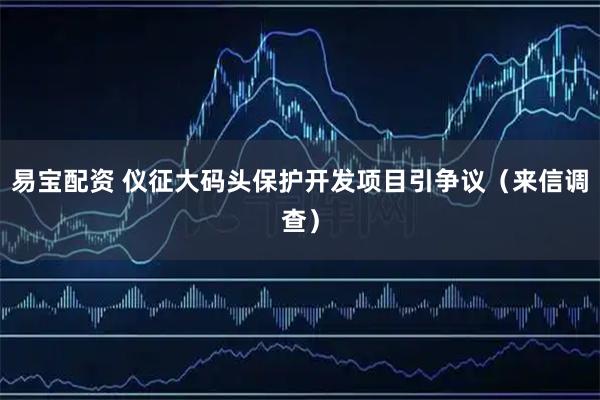 易宝配资 仪征大码头保护开发项目引争议（来信调查）