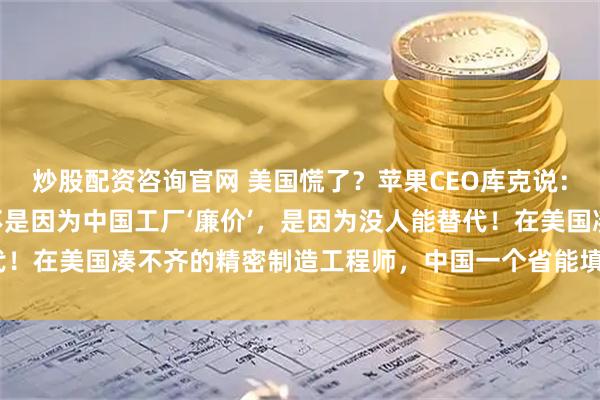 炒股配资咨询官网 美国慌了？苹果CEO库克说：“我们死守中国制造，不是因为中国工厂‘廉价’，是因为没人能替代！在美国凑不齐的精密制造工程师，中国一个省能填满几个足球场！”