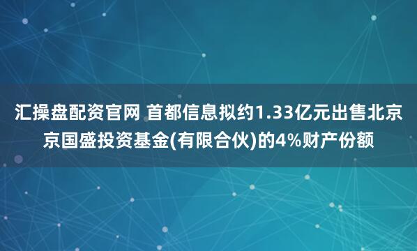 汇操盘配资官网 首都信息拟约1.33亿元出售北京京国盛投资基金(有限合伙)的4%财产份额