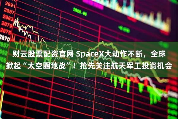 财云股票配资官网 SpaceX大动作不断，全球掀起“太空圈地战”！抢先关注航天军工投资机会