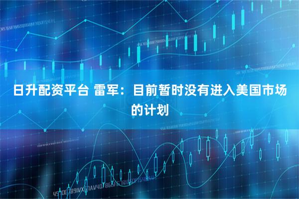 日升配资平台 雷军：目前暂时没有进入美国市场的计划