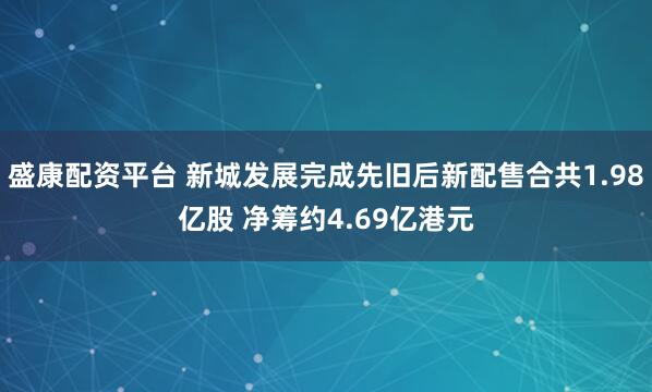 盛康配资平台 新城发展完成先旧后新配售合共1.98亿股 净筹约4.69亿港元