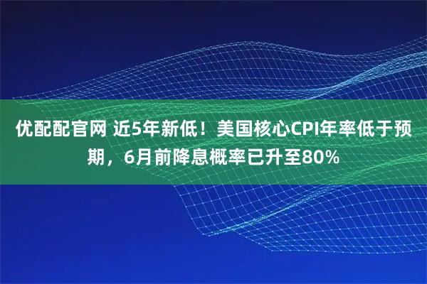 优配配官网 近5年新低！美国核心CPI年率低于预期，6月前降息概率已升至80%
