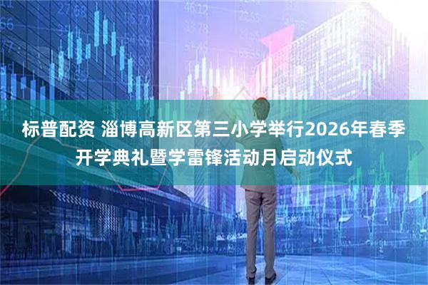 标普配资 淄博高新区第三小学举行2026年春季开学典礼暨学雷锋活动月启动仪式