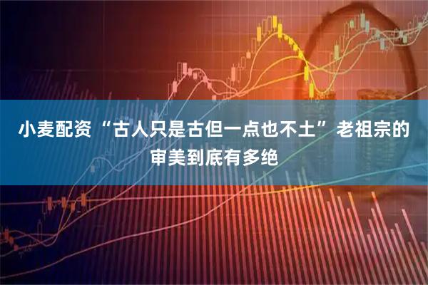 小麦配资 “古人只是古但一点也不土” 老祖宗的审美到底有多绝