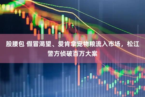 股腰包 假冒渴望、爱肯拿宠物粮流入市场，松江警方侦破百万大案