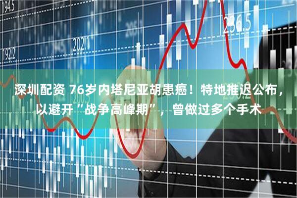 深圳配资 76岁内塔尼亚胡患癌！特地推迟公布，以避开“战争高峰期”，曾做过多个手术